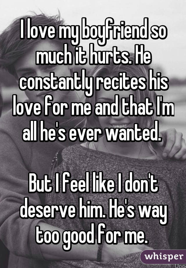 I love my boyfriend so much it hurts. He constantly recites his love for me and that I'm all he's ever wanted. 

But I feel like I don't deserve him. He's way too good for me. 