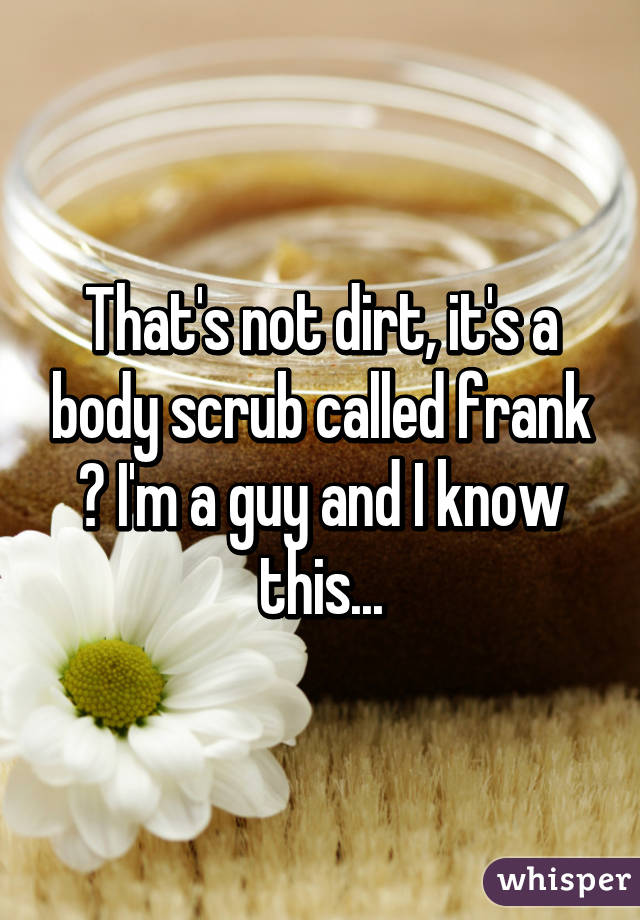 That's not dirt, it's a body scrub called frank 😂 I'm a guy and I know this...