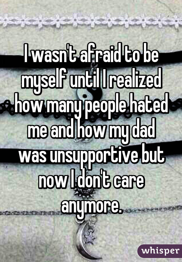 I wasn't afraid to be myself until I realized how many people hated me and how my dad was unsupportive but now I don't care anymore.