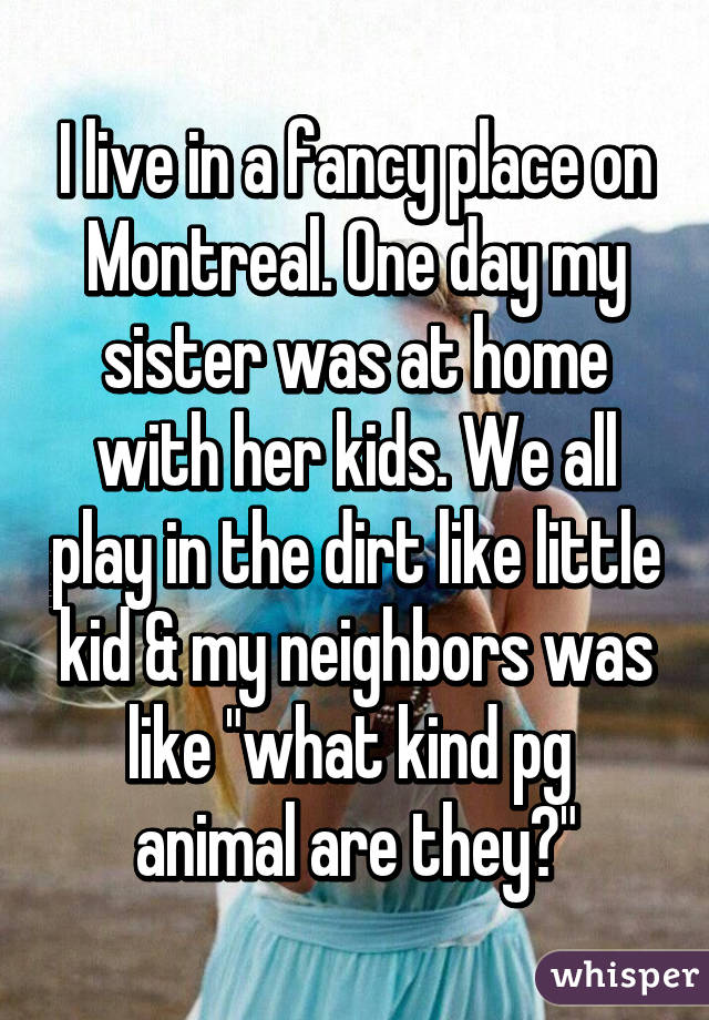 I live in a fancy place on Montreal. One day my sister was at home with her kids. We all play in the dirt like little kid & my neighbors was like "what kind pg  animal are they?"