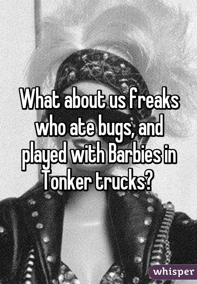 What about us freaks who ate bugs, and played with Barbies in Tonker trucks? 