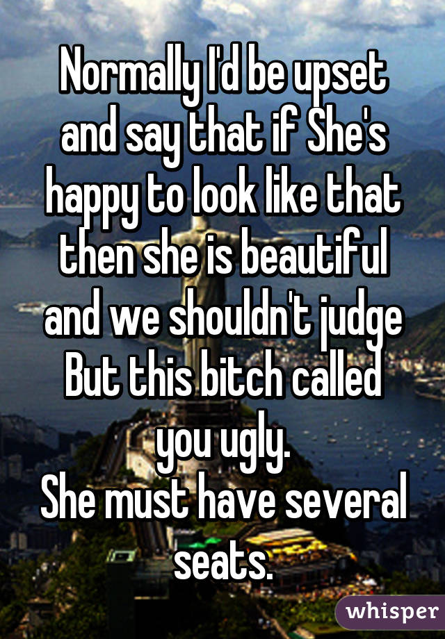 Normally I'd be upset and say that if She's happy to look like that then she is beautiful and we shouldn't judge
But this bitch called you ugly.
She must have several seats.