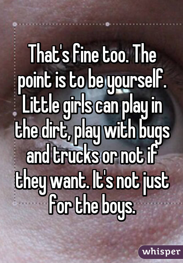 That's fine too. The point is to be yourself. Little girls can play in the dirt, play with bugs and trucks or not if they want. It's not just for the boys.