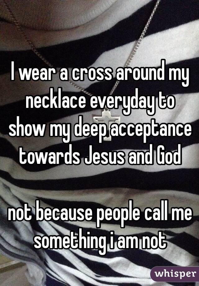 I wear a cross around my necklace everyday to show my deep acceptance towards Jesus and God

not because people call me something i am not
