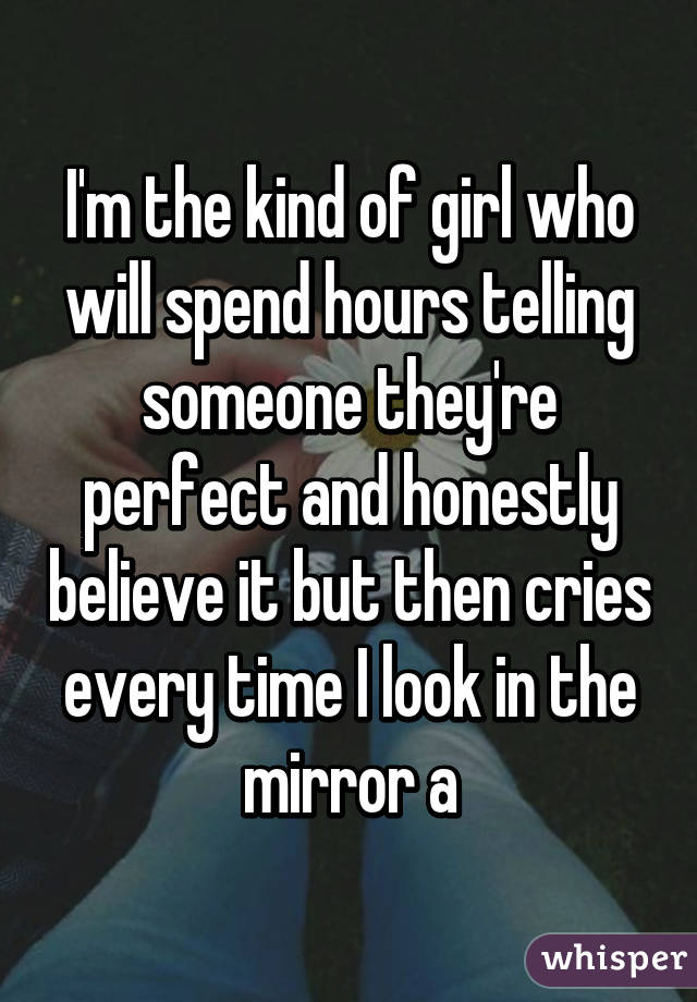 I'm the kind of girl who will spend hours telling someone they're perfect and honestly believe it but then cries every time I look in the mirror a