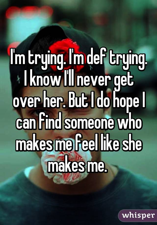I'm trying. I'm def trying. I know I'll never get over her. But I do hope I can find someone who makes me feel like she makes me. 