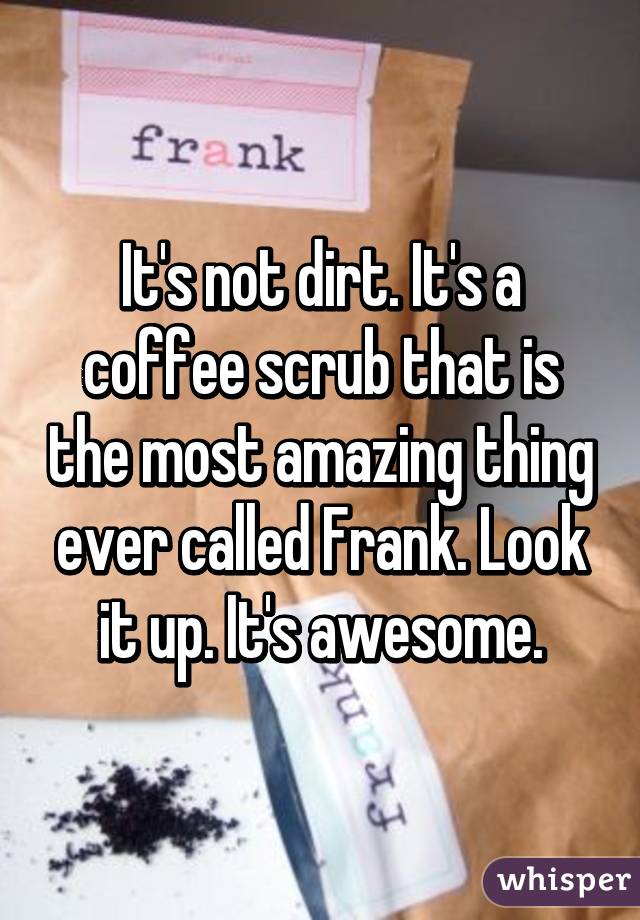 It's not dirt. It's a coffee scrub that is the most amazing thing ever called Frank. Look it up. It's awesome.