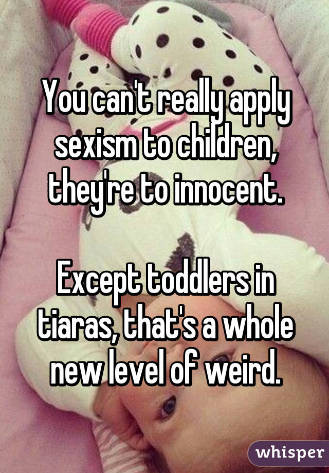 You can't really apply sexism to children, they're to innocent.

Except toddlers in tiaras, that's a whole new level of weird.