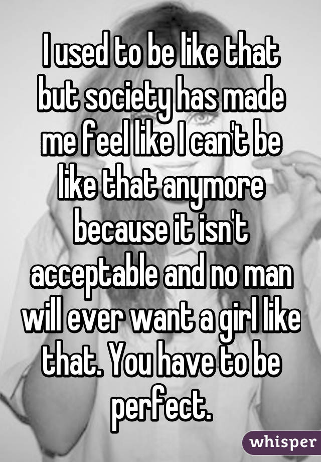 I used to be like that but society has made me feel like I can't be like that anymore because it isn't acceptable and no man will ever want a girl like that. You have to be perfect.