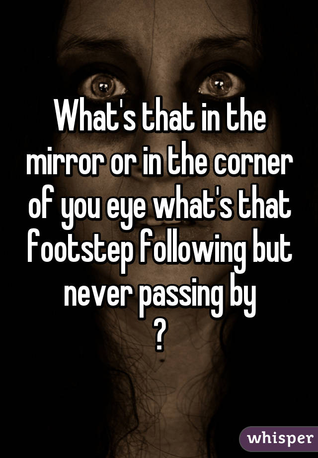 What's that in the mirror or in the corner of you eye what's that footstep following but never passing by
?