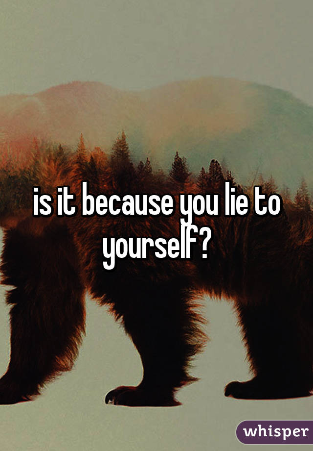 is it because you lie to yourself?
