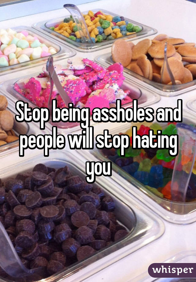 Stop being assholes and people will stop hating you