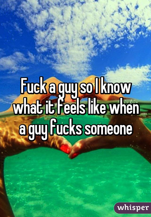 Fuck a guy so I know what it feels like when a guy fucks someone