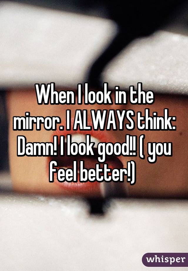 When I look in the mirror. I ALWAYS think: Damn! I look good!! ( you feel better!) 