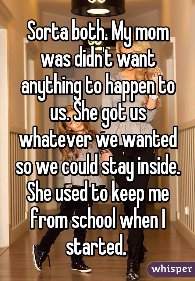 Sorta both. My mom was didn't want anything to happen to us. She got us whatever we wanted so we could stay inside. She used to keep me from school when I started. 