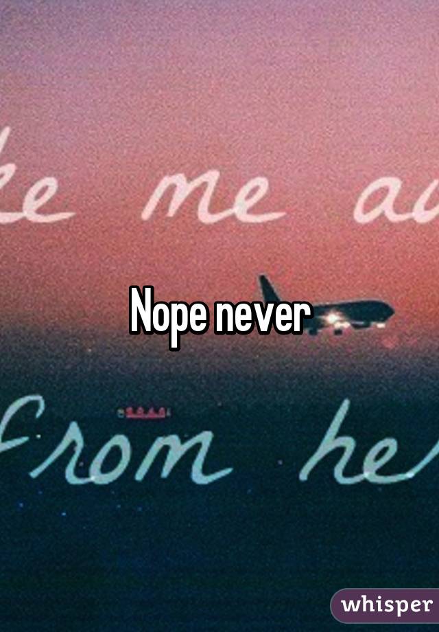 Nope never