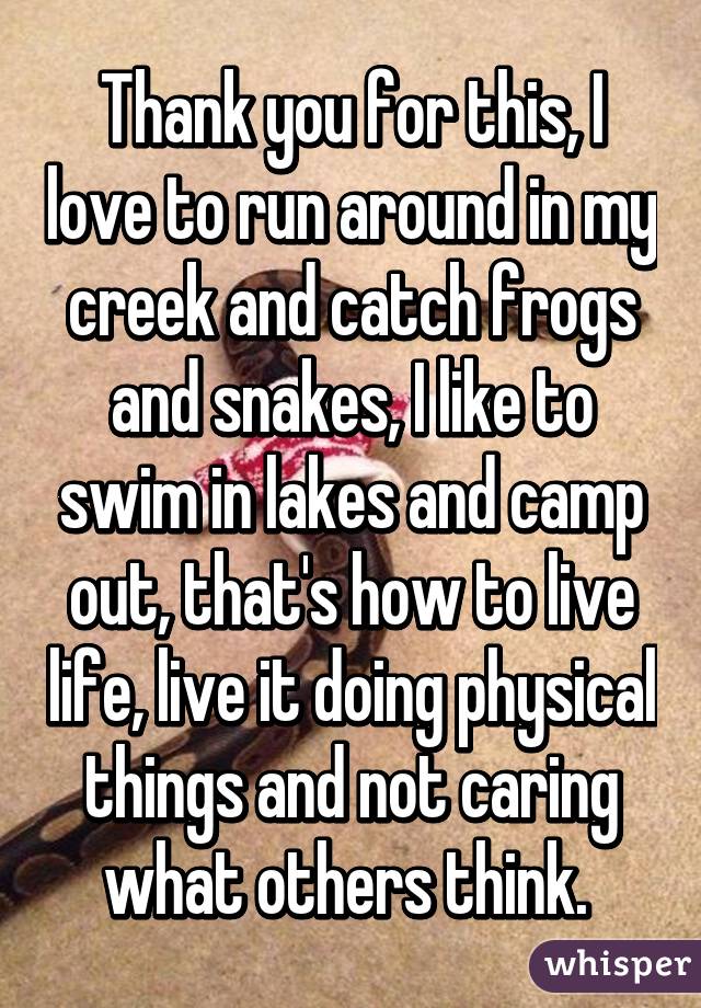 Thank you for this, I love to run around in my creek and catch frogs and snakes, I like to swim in lakes and camp out, that's how to live life, live it doing physical things and not caring what others think. 