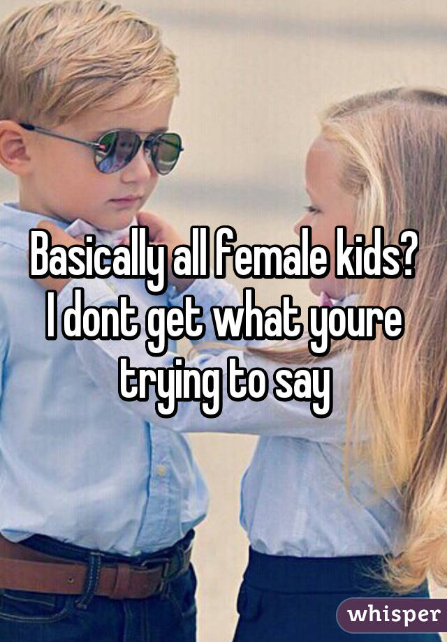 Basically all female kids? I dont get what youre trying to say