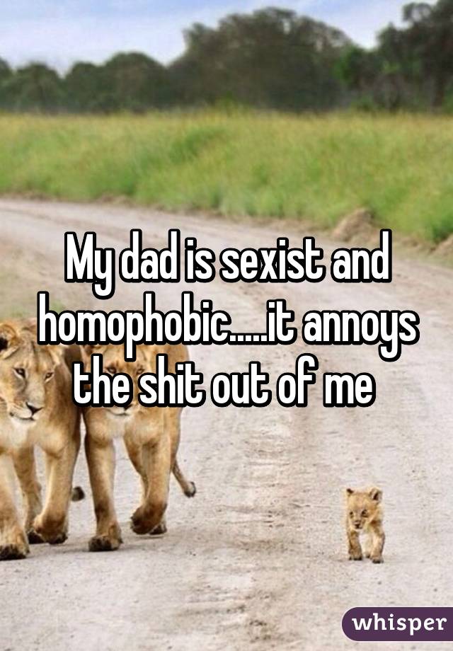 My dad is sexist and homophobic.....it annoys the shit out of me 