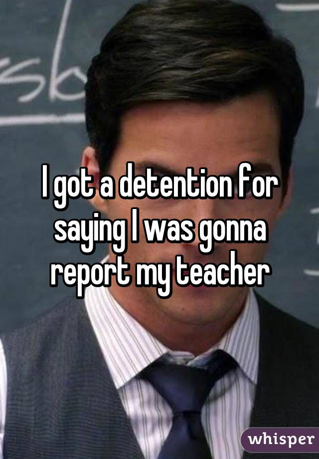 I got a detention for saying I was gonna report my teacher