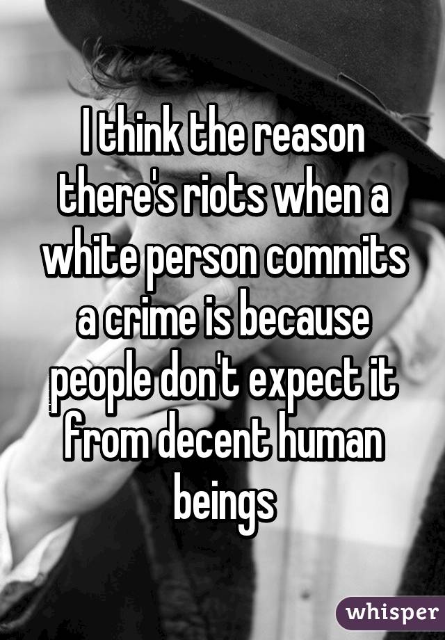I think the reason there's riots when a white person commits a crime is because people don't expect it from decent human beings