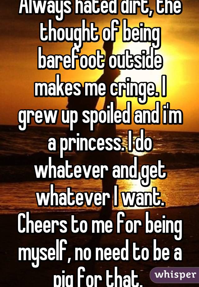 Always hated dirt, the thought of being barefoot outside makes me cringe. I grew up spoiled and i'm a princess. I do whatever and get whatever I want. Cheers to me for being myself, no need to be a pig for that. 