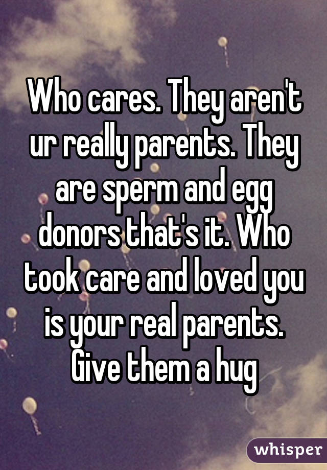 Who cares. They aren't ur really parents. They are sperm and egg donors that's it. Who took care and loved you is your real parents. Give them a hug