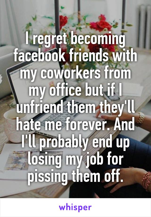 I regret becoming facebook friends with my coworkers from my office but if I unfriend them they'll hate me forever. And I'll probably end up losing my job for pissing them off.