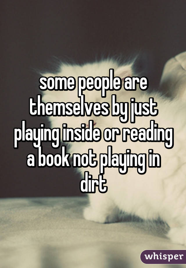 some people are themselves by just playing inside or reading a book not playing in dirt