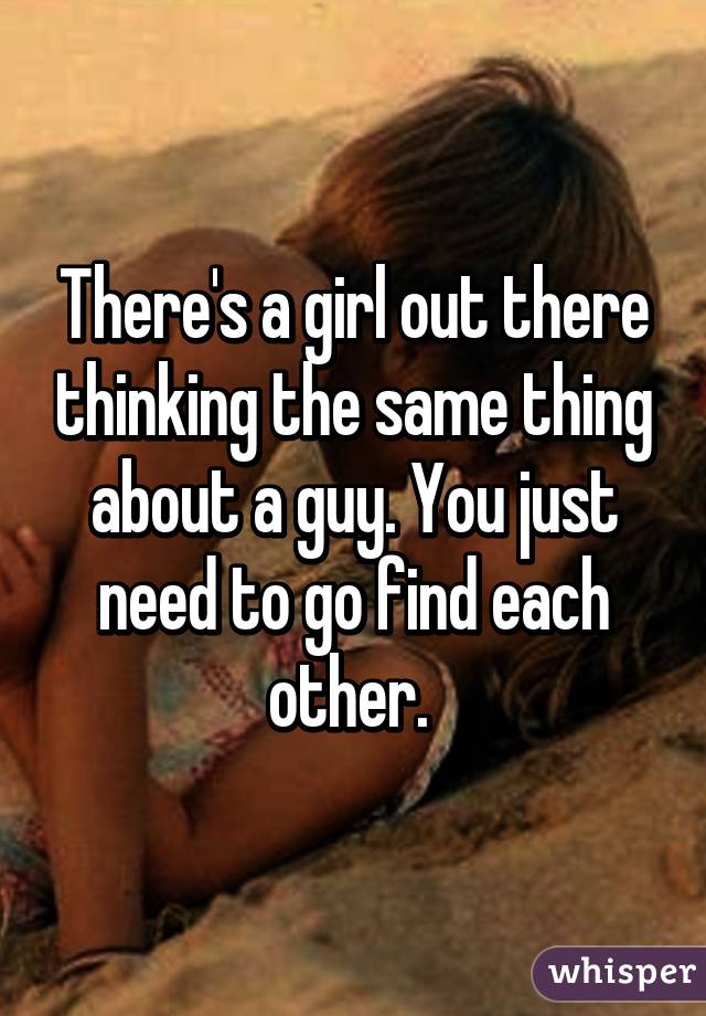 There's a girl out there thinking the same thing about a guy. You just need to go find each other. 