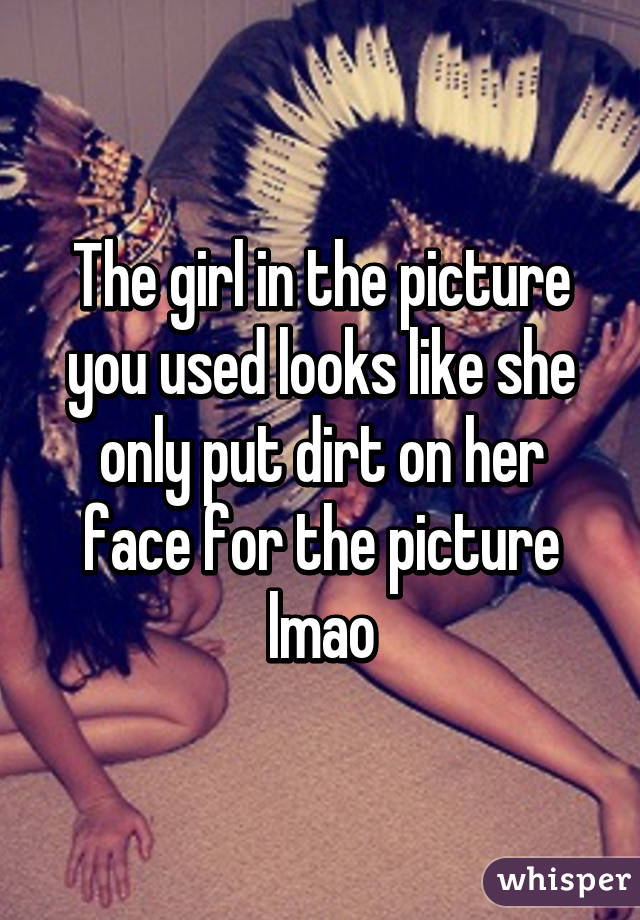 The girl in the picture you used looks like she only put dirt on her face for the picture lmao