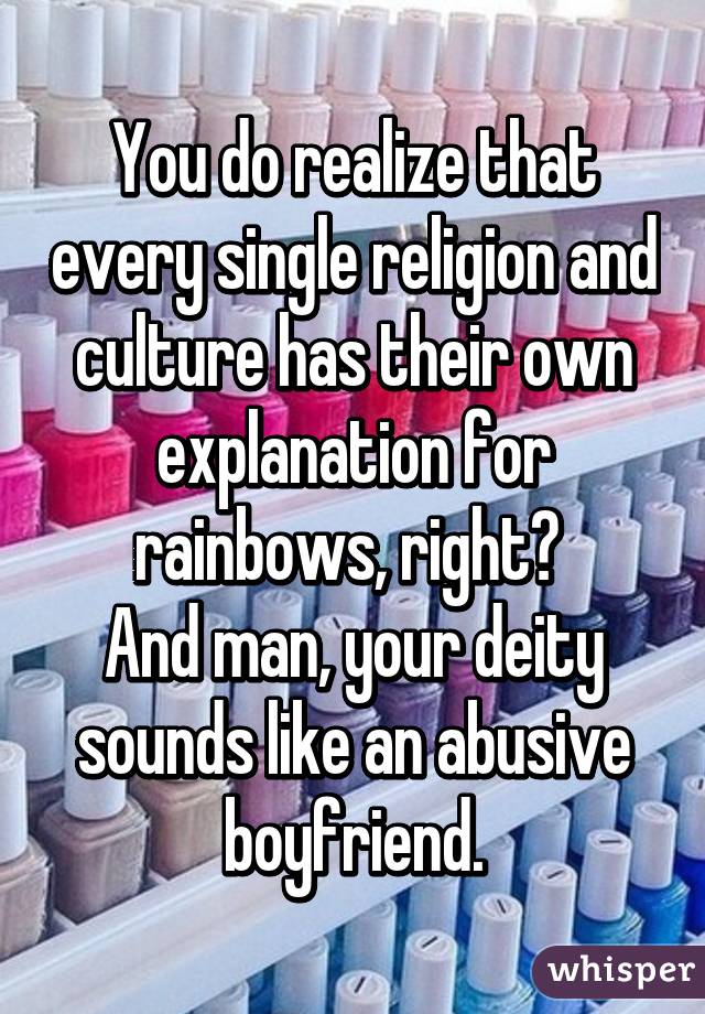 You do realize that every single religion and culture has their own explanation for rainbows, right? 
And man, your deity sounds like an abusive boyfriend.