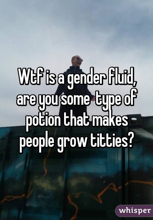 Wtf is a gender fluid, are you some  type of potion that makes people grow titties?