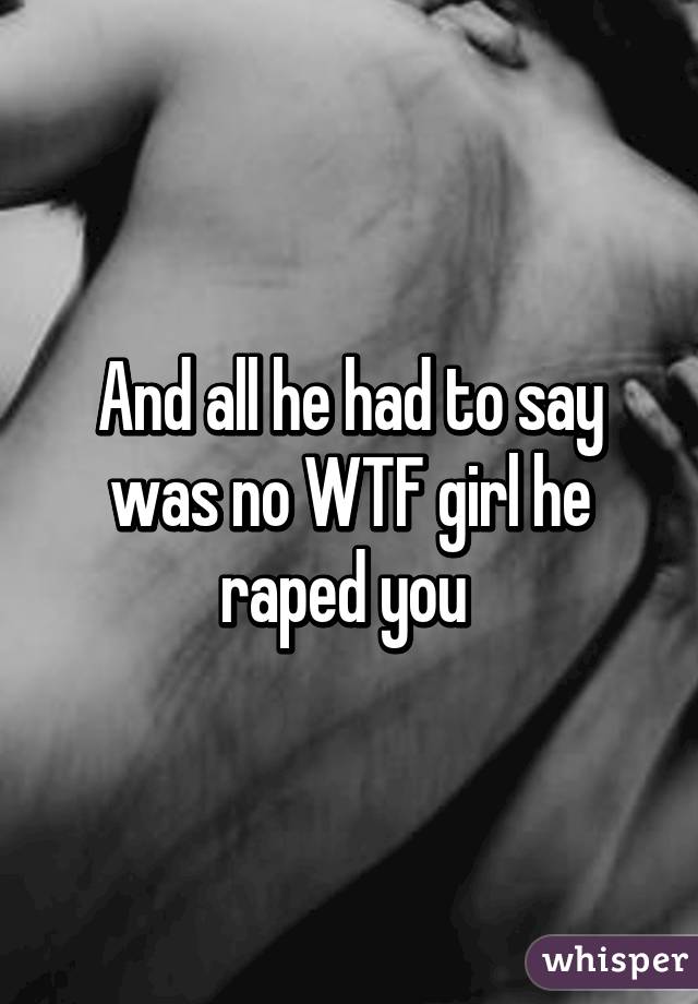 And all he had to say was no WTF girl he raped you 