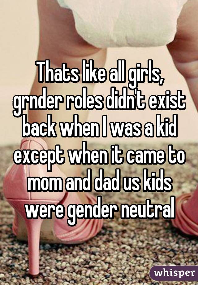 Thats like all girls, grnder roles didn't exist back when I was a kid except when it came to mom and dad us kids were gender neutral