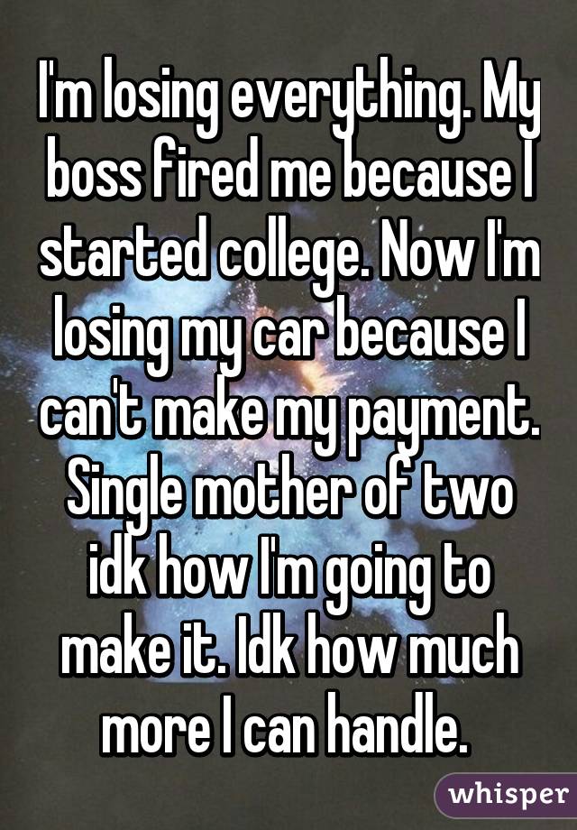 I'm losing everything. My boss fired me because I started college. Now I'm losing my car because I can't make my payment. Single mother of two idk how I'm going to make it. Idk how much more I can handle. 
