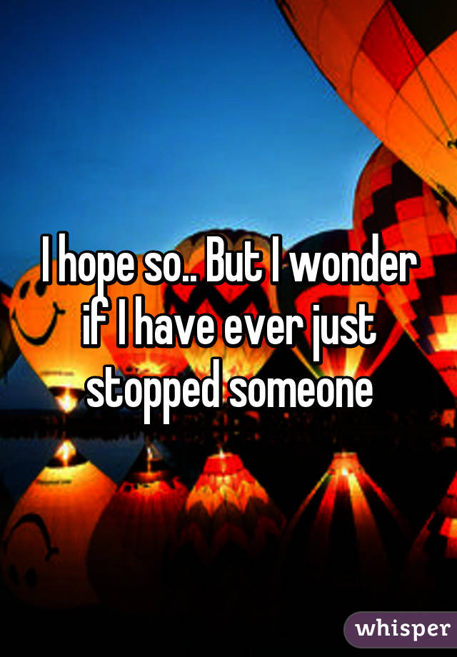 I hope so.. But I wonder if I have ever just stopped someone