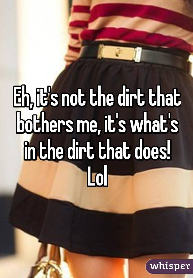 Eh, it's not the dirt that bothers me, it's what's in the dirt that does! Lol