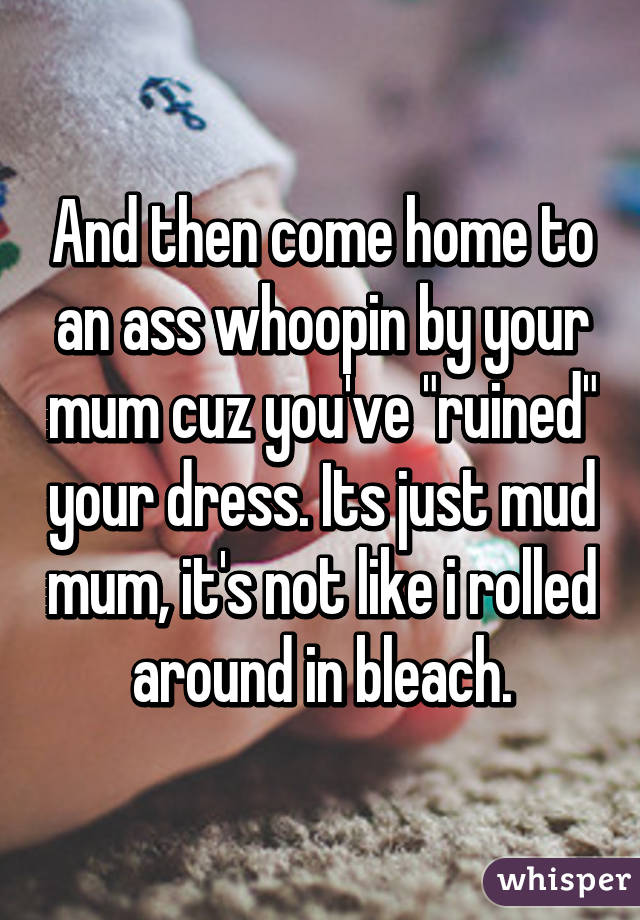 And then come home to an ass whoopin by your mum cuz you've "ruined" your dress. Its just mud mum, it's not like i rolled around in bleach.