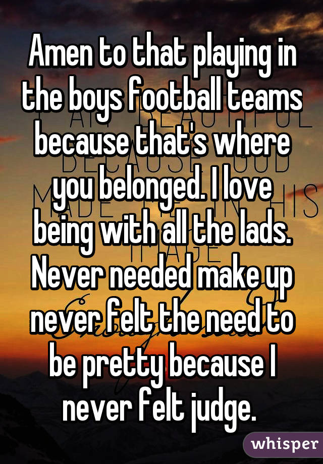 Amen to that playing in the boys football teams because that's where you belonged. I love being with all the lads. Never needed make up never felt the need to be pretty because I never felt judge. 