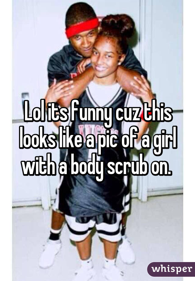 Lol its funny cuz this looks like a pic of a girl with a body scrub on. 