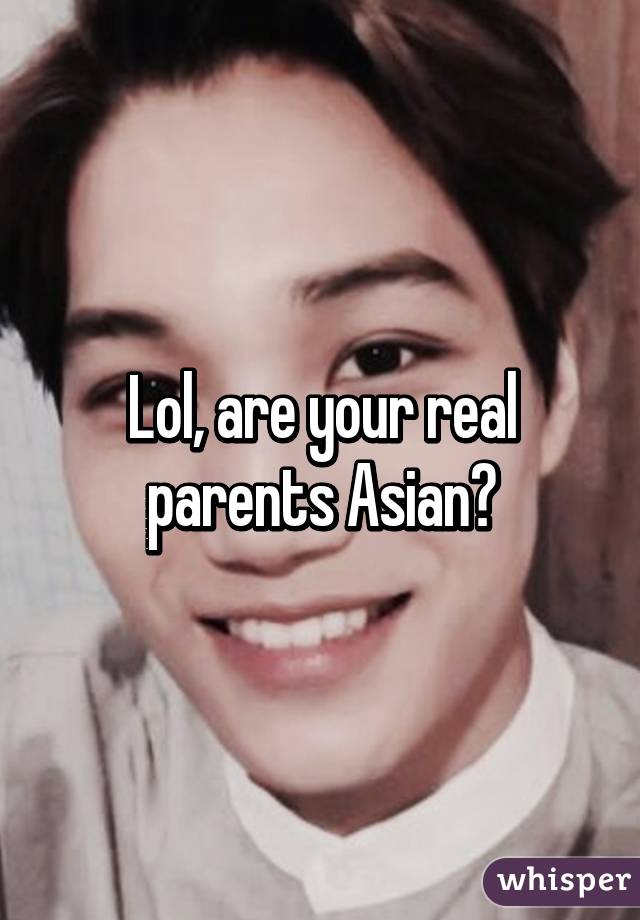 Lol, are your real parents Asian?