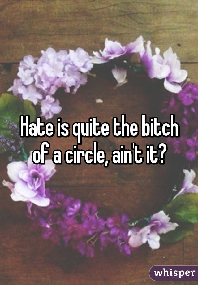 Hate is quite the bitch of a circle, ain't it?