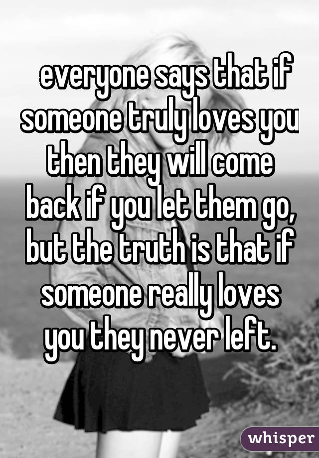   everyone says that if someone truly loves you then they will come back if you let them go, but the truth is that if someone really loves you they never left.
