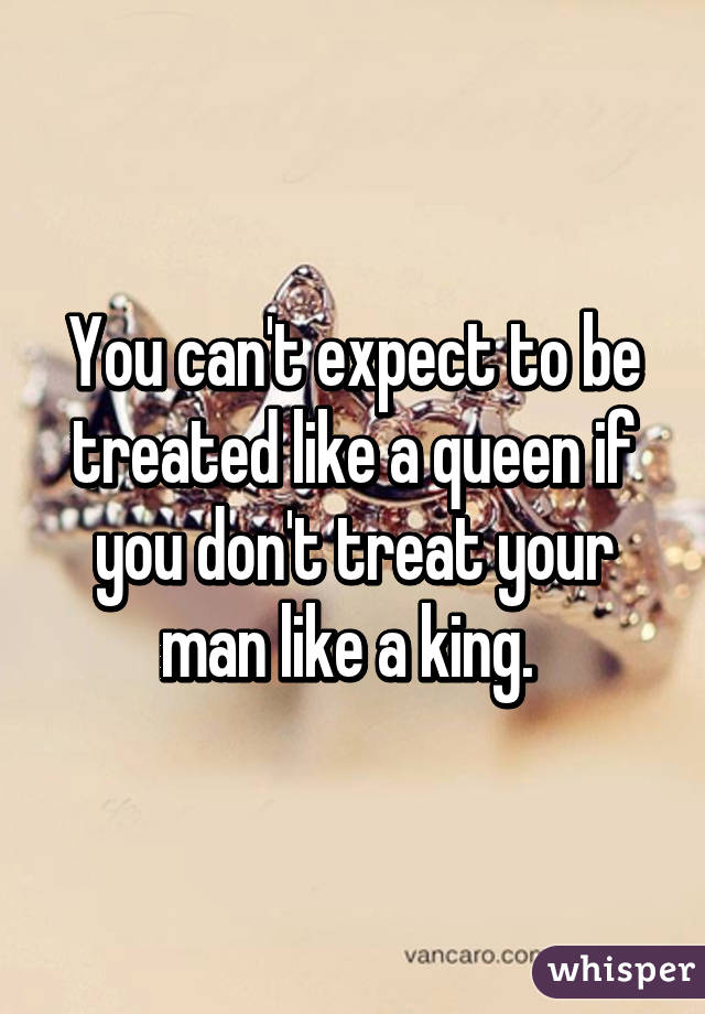 You can't expect to be treated like a queen if you don't treat your man like a king. 