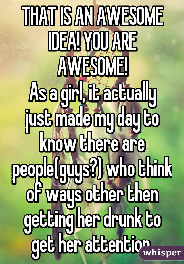 THAT IS AN AWESOME IDEA! YOU ARE AWESOME!
As a girl, it actually just made my day to know there are people(guys?) who think of ways other then getting her drunk to get her attention.