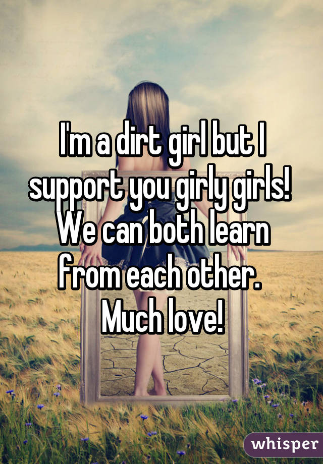 I'm a dirt girl but I support you girly girls! 
We can both learn from each other. 
Much love!