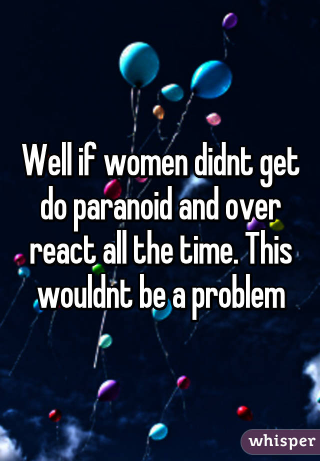 Well if women didnt get do paranoid and over react all the time. This wouldnt be a problem