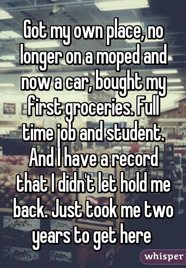 Got my own place, no longer on a moped and now a car, bought my first groceries. Full time job and student. And I have a record that I didn't let hold me back. Just took me two years to get here 