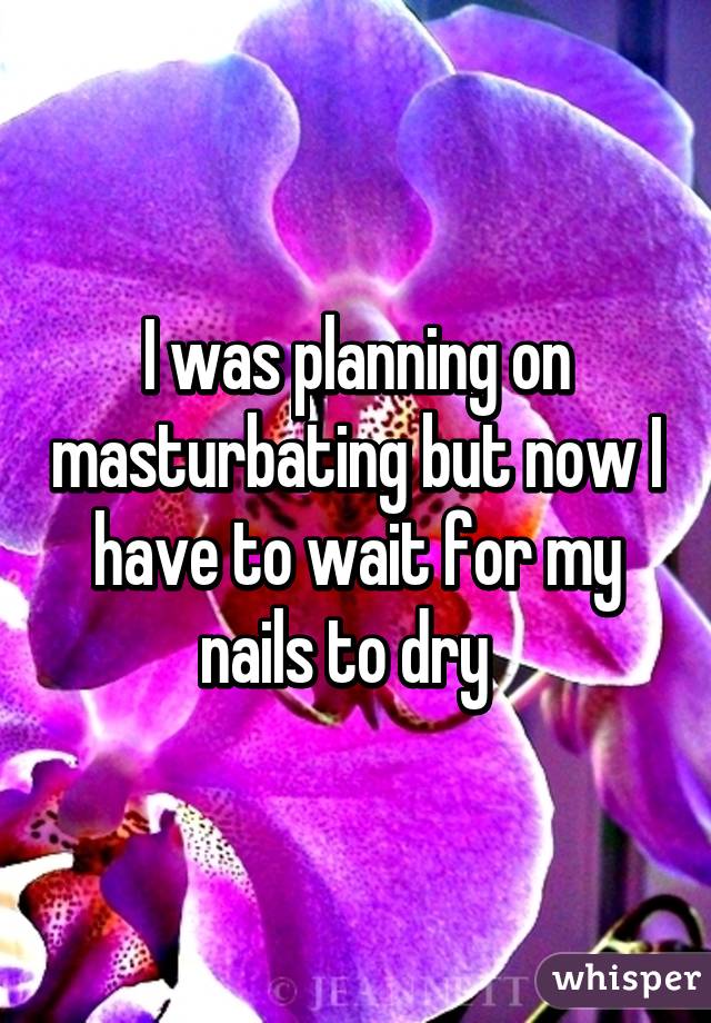 I was planning on masturbating but now I have to wait for my nails to dry  